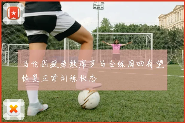 马伦因疲劳缺席罗马合练周四有望恢复正常训练状态