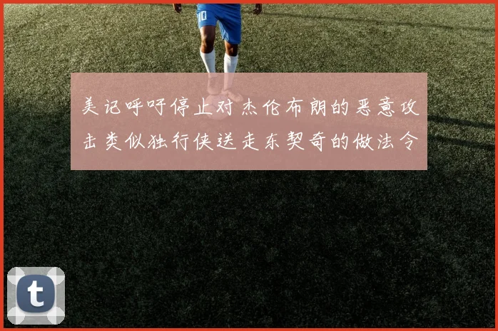 美记呼吁停止对杰伦布朗的恶意攻击类似独行侠送走东契奇的做法令人作呕