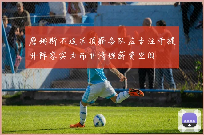 詹姆斯不追求顶薪各队应专注于提升阵容实力而非清理薪资空间