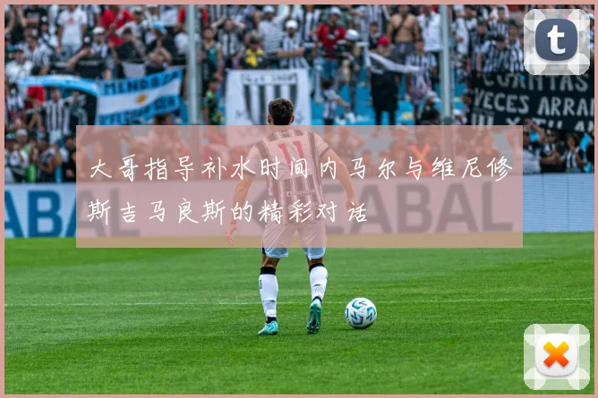 大哥指导补水时间内马尔与维尼修斯吉马良斯的精彩对话
