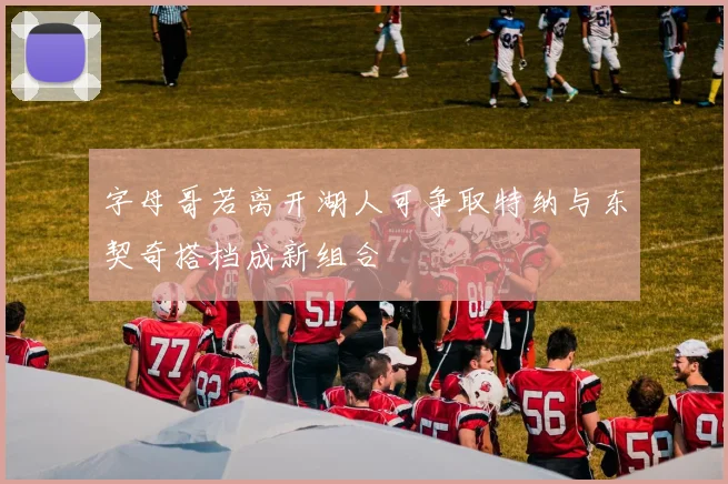 字母哥若离开湖人可争取特纳与东契奇搭档成新组合