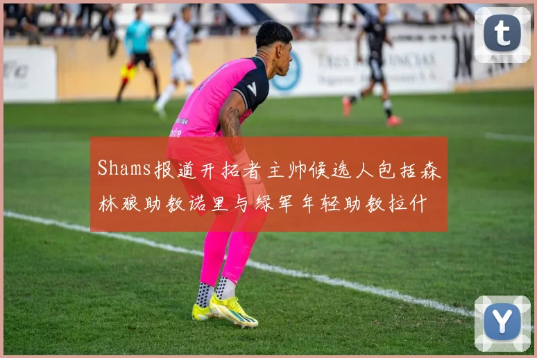 Shams报道开拓者主帅候选人包括森林狼助教诺里与绿军年轻助教拉什布鲁克
