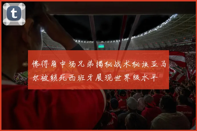 佛得角中场兄弟揭秘战术秘诀亚马尔被锁死西班牙展现世界级水平
