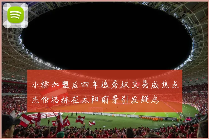 小桥加盟后四年选秀权交易成焦点杰伦格林在太阳前景引发疑虑