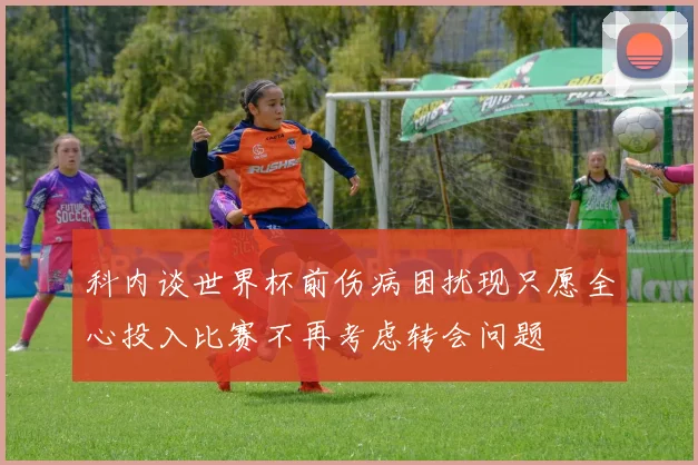 科内谈世界杯前伤病困扰现只愿全心投入比赛不再考虑转会问题