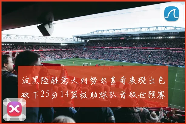 波黑险胜意大利努尔基奇表现出色砍下25分14篮板助球队晋级世预赛