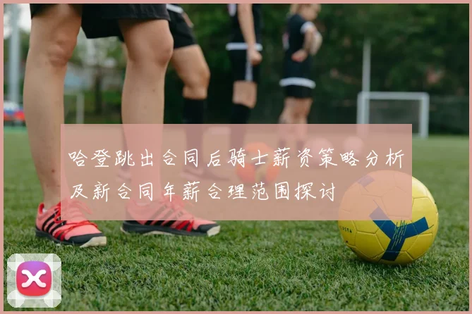 哈登跳出合同后骑士薪资策略分析及新合同年薪合理范围探讨
