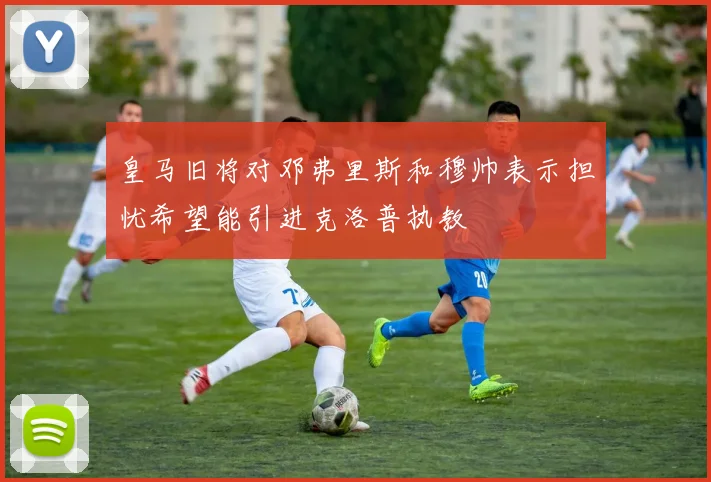 皇马旧将对邓弗里斯和穆帅表示担忧希望能引进克洛普执教