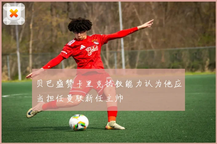 贝巴盛赞卡里克执教能力认为他应当担任曼联新任主帅