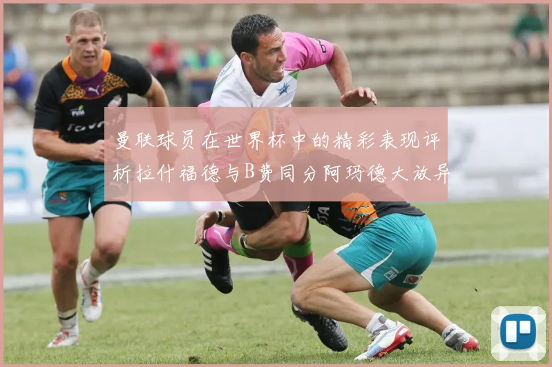 曼联球员在世界杯中的精彩表现评析拉什福德与B费同分阿玛德大放异彩