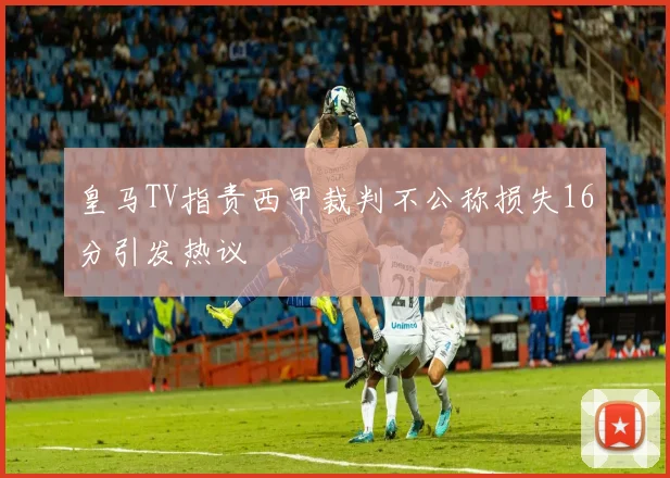 皇马TV指责西甲裁判不公称损失16分引发热议