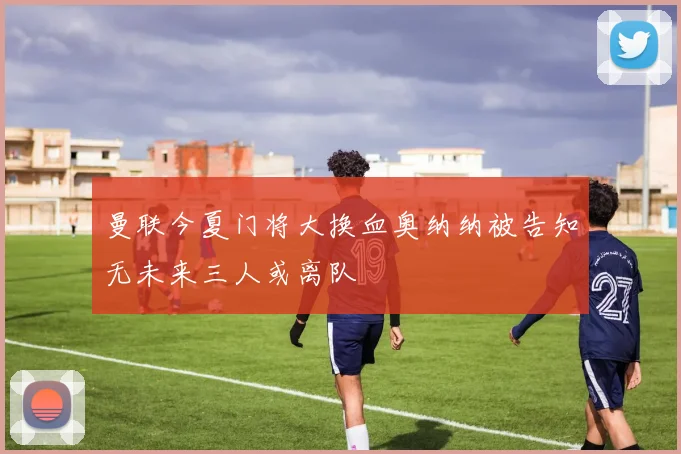 曼联今夏门将大换血奥纳纳被告知无未来三人或离队
