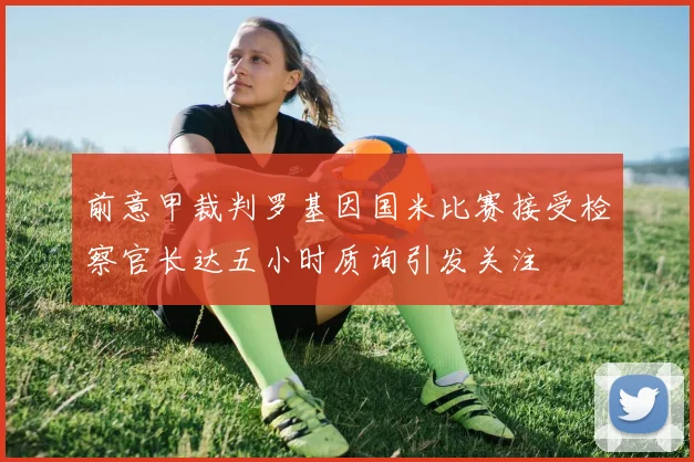 前意甲裁判罗基因国米比赛接受检察官长达五小时质询引发关注