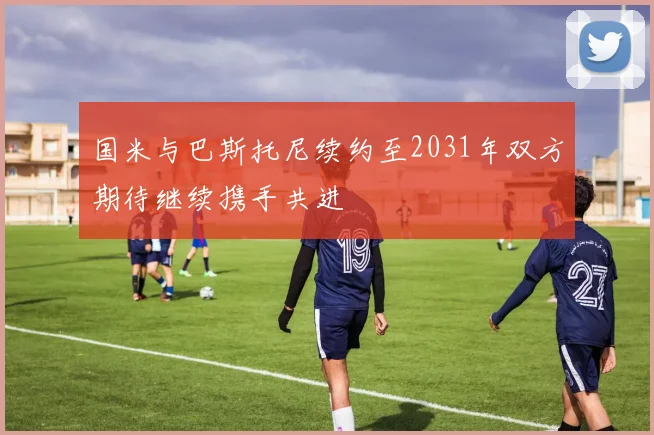 国米与巴斯托尼续约至2031年双方期待继续携手共进