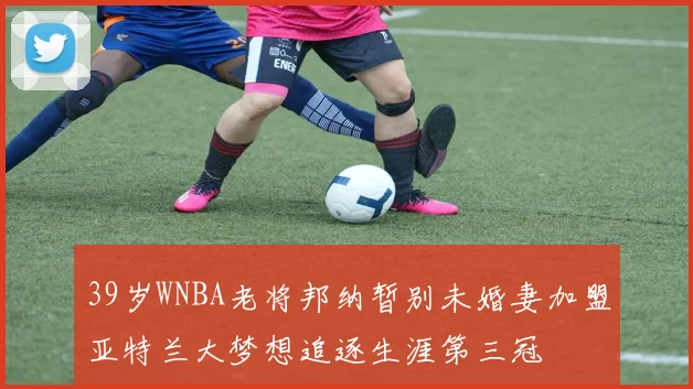 39岁WNBA老将邦纳暂别未婚妻加盟亚特兰大梦想追逐生涯第三冠