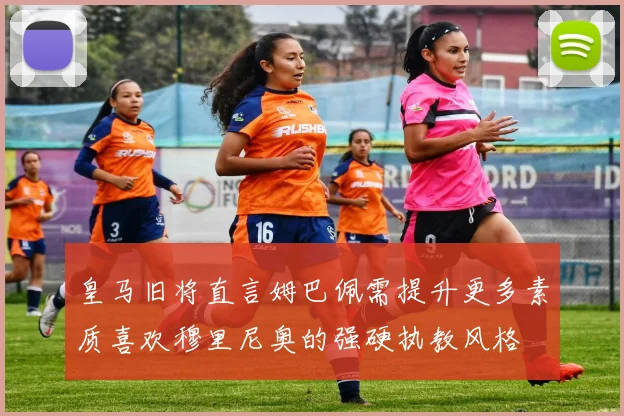皇马旧将直言姆巴佩需提升更多素质喜欢穆里尼奥的强硬执教风格