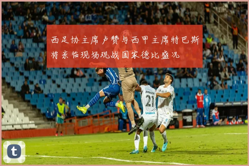 西足协主席卢赞与西甲主席特巴斯将亲临现场观战国家德比盛况