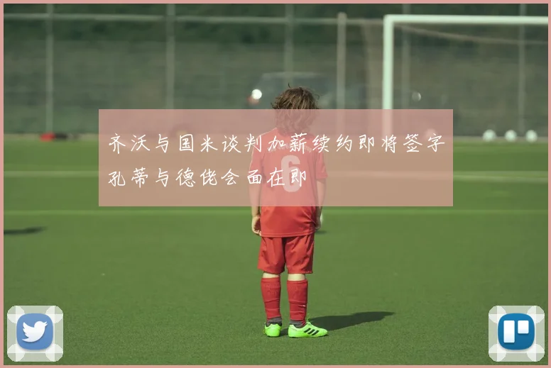 齐沃与国米谈判加薪续约即将签字孔蒂与德佬会面在即