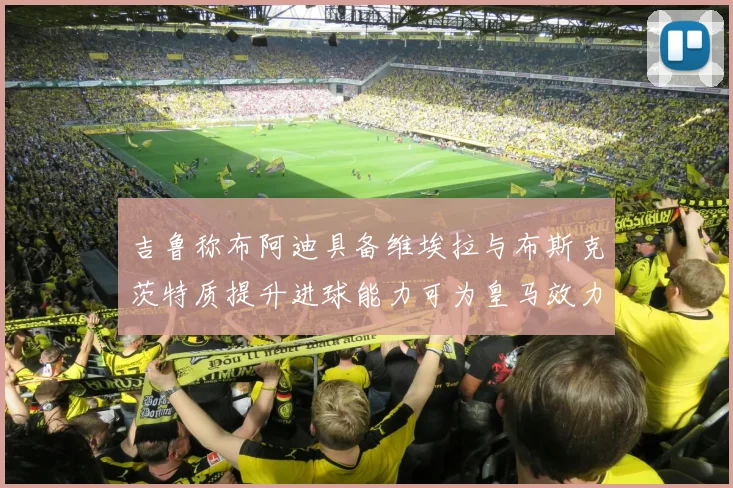 吉鲁称布阿迪具备维埃拉与布斯克茨特质提升进球能力可为皇马效力