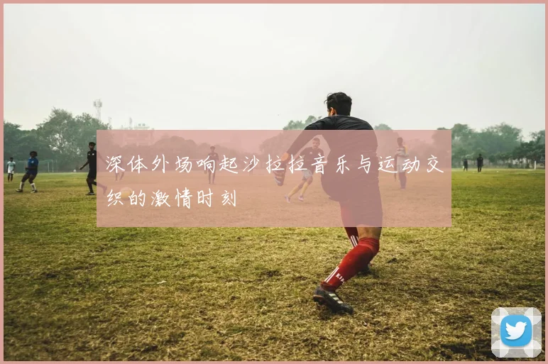 深体外场响起沙拉拉音乐与运动交织的激情时刻
