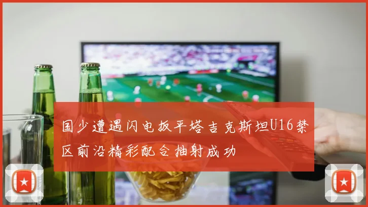国少遭遇闪电扳平塔吉克斯坦U16禁区前沿精彩配合抽射成功
