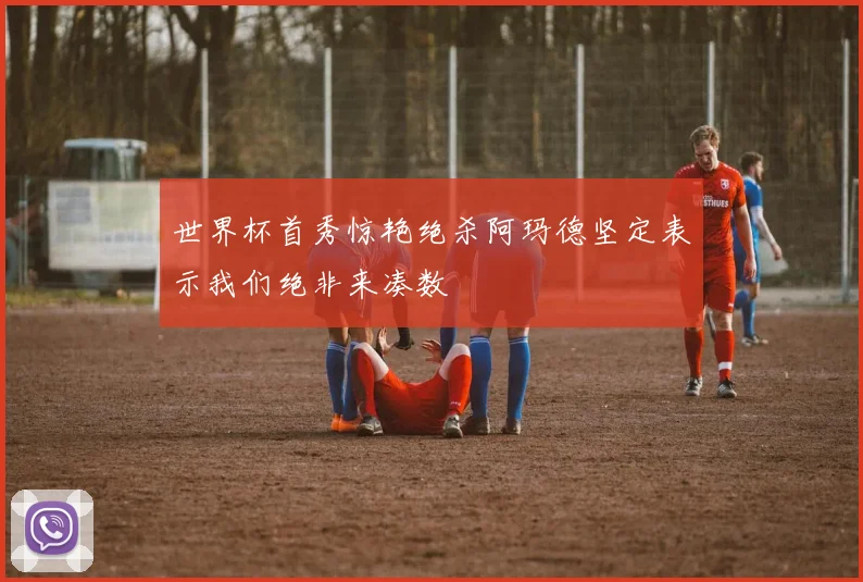 世界杯首秀惊艳绝杀阿玛德坚定表示我们绝非来凑数